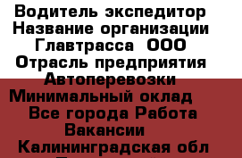 Водитель-экспедитор › Название организации ­ Главтрасса, ООО › Отрасль предприятия ­ Автоперевозки › Минимальный оклад ­ 1 - Все города Работа » Вакансии   . Калининградская обл.,Пионерский г.